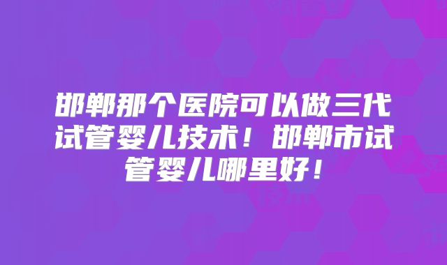 邯郸那个医院可以做三代试管婴儿技术!邯郸市试管婴儿哪里好!