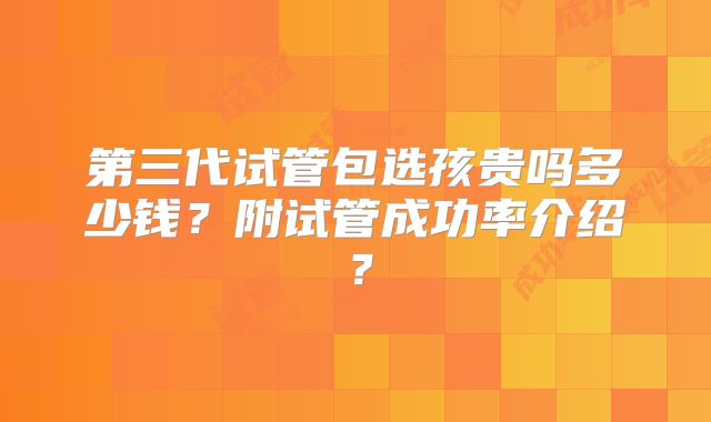 第三代试管包选孩贵吗多少钱？附试管成功率介绍？