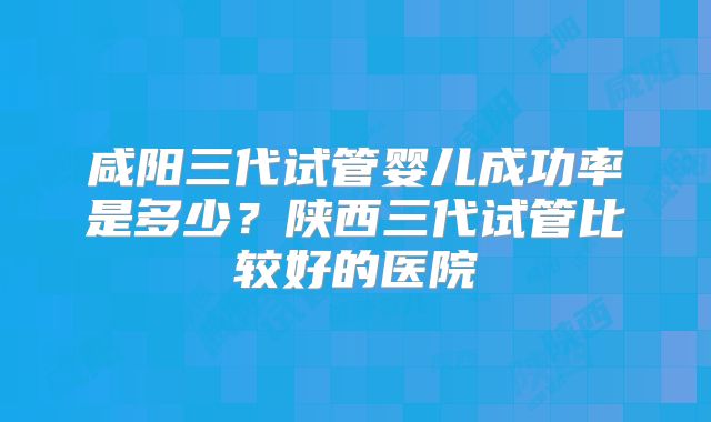 咸阳三代试管婴儿成功率是多少?陕西三代试管比较好的医院