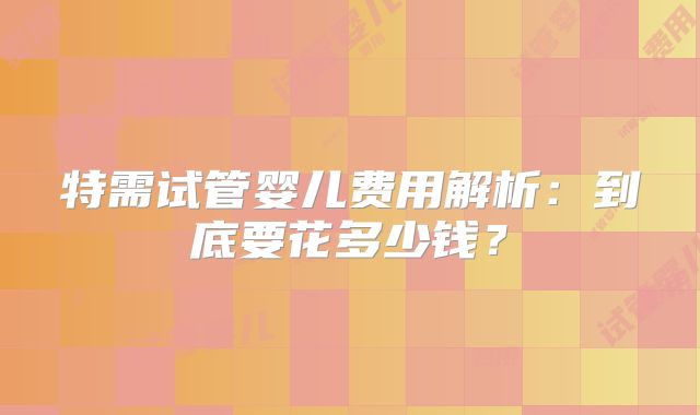 特需试管婴儿费用解析:到底要花多少钱?