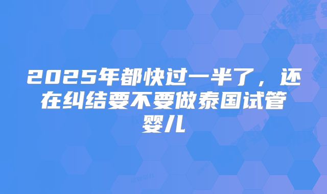 2025年都快过一半了，还在纠结要不要做泰国试管婴儿