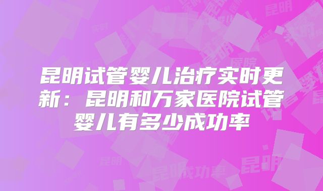 昆明试管婴儿治疗实时更新:昆明和万家医院试管婴儿有多少成功率