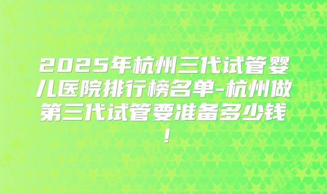 2025年杭州三代试管婴儿医院排行榜名单-杭州做第三代试管要准备多少钱!