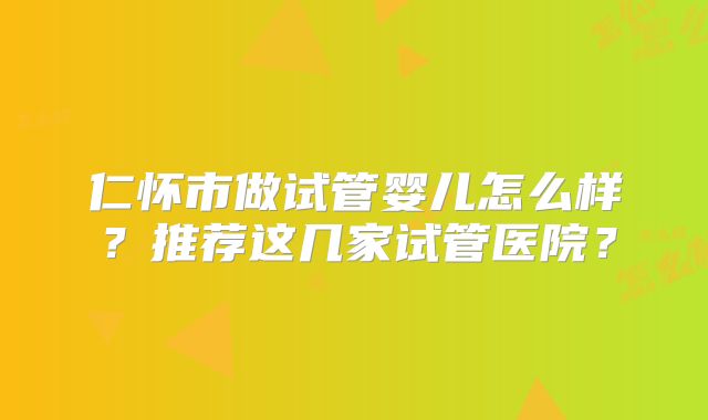 仁怀市做试管婴儿怎么样？推荐这几家试管医院？