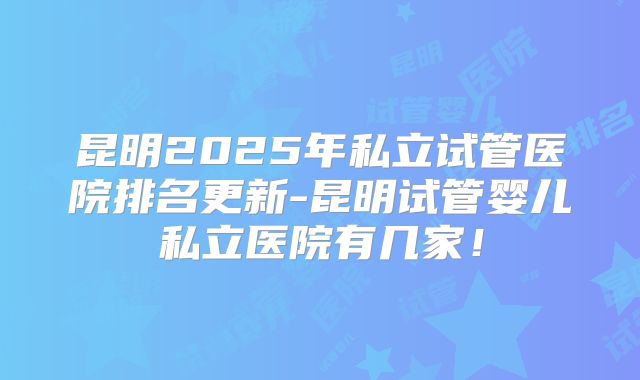 昆明2025年私立试管医院排名更新-昆明试管婴儿私立医院有几家!