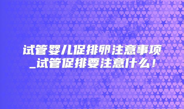 试管婴儿促排卵注意事项_试管促排要注意什么！