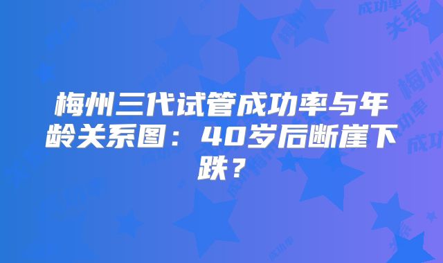 梅州三代试管成功率与年龄关系图:40岁后断崖下跌?