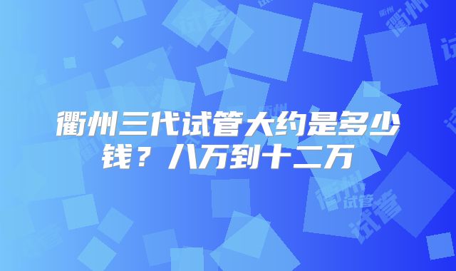 衢州三代试管大约是多少钱?八万到十二万