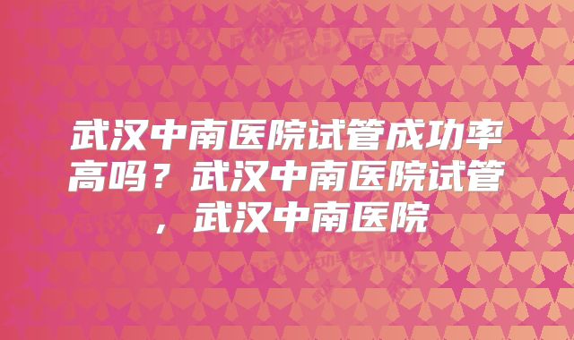 武汉中南医院试管成功率高吗?武汉中南医院试管,武汉中南医院