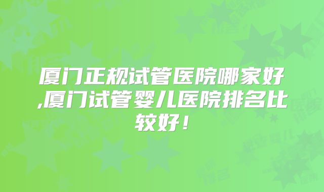 厦门正规试管医院哪家好,厦门试管婴儿医院排名比较好！