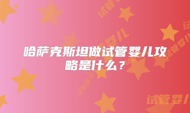 哈萨克斯坦做试管婴儿攻略是什么?