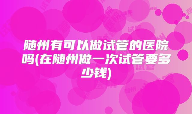 随州有可以做试管的医院吗(在随州做一次试管要多少钱)