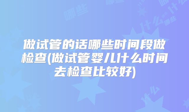做试管的话哪些时间段做检查(做试管婴儿什么时间去检查比较好)