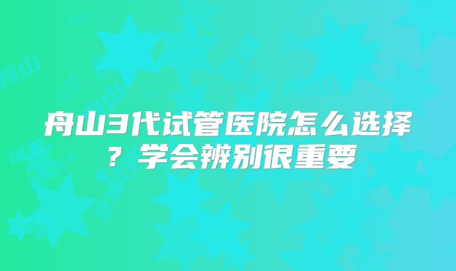 舟山3代试管医院怎么选择?学会辨别很重要