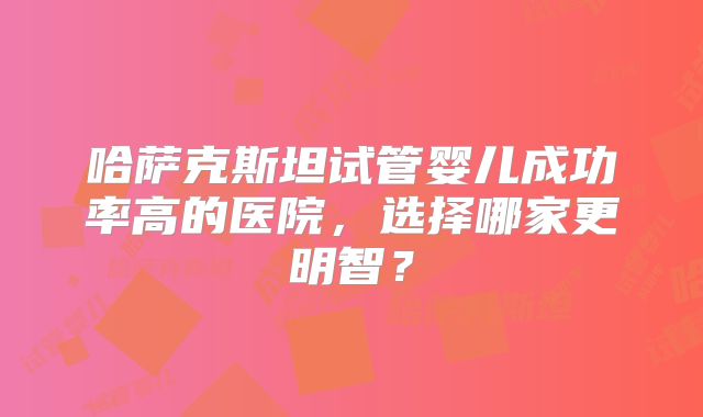 哈萨克斯坦试管婴儿成功率高的医院,选择哪家更明智?