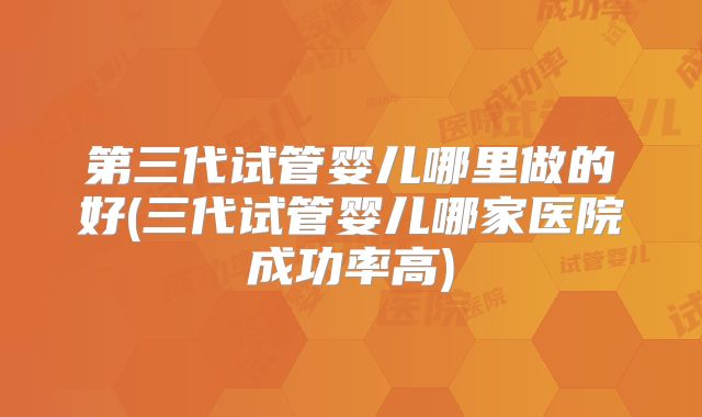 第三代试管婴儿哪里做的好(三代试管婴儿哪家医院成功率高)