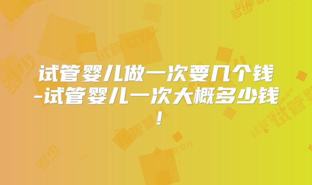 试管婴儿做一次要几个钱-试管婴儿一次大概多少钱！