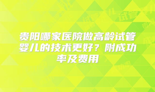 贵阳哪家医院做高龄试管婴儿的技术更好?附成功率及费用