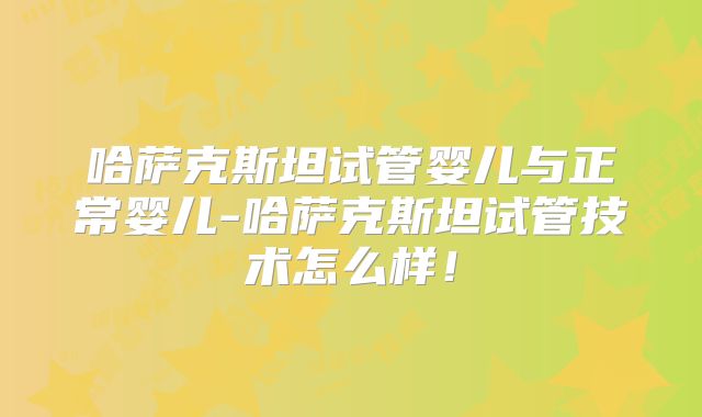 哈萨克斯坦试管婴儿与正常婴儿-哈萨克斯坦试管技术怎么样!