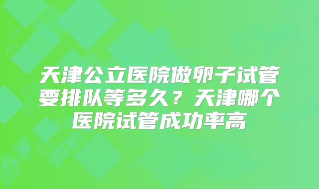 天津公立医院做卵子试管要排队等多久?天津哪个医院试管成功率高