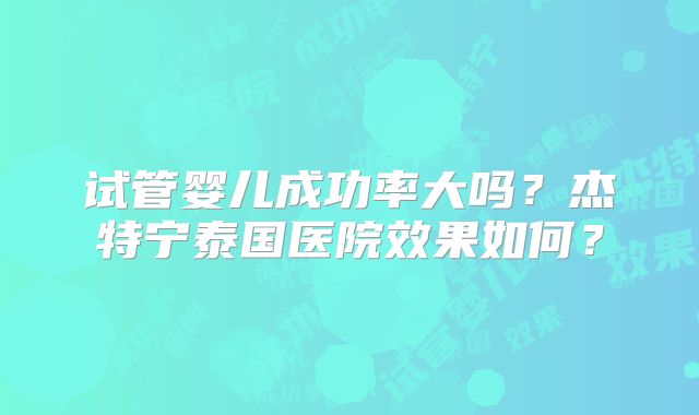 试管婴儿成功率大吗？杰特宁泰国医院效果如何？
