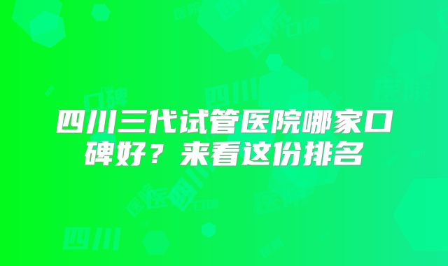 四川三代试管医院哪家口碑好?来看这份排名