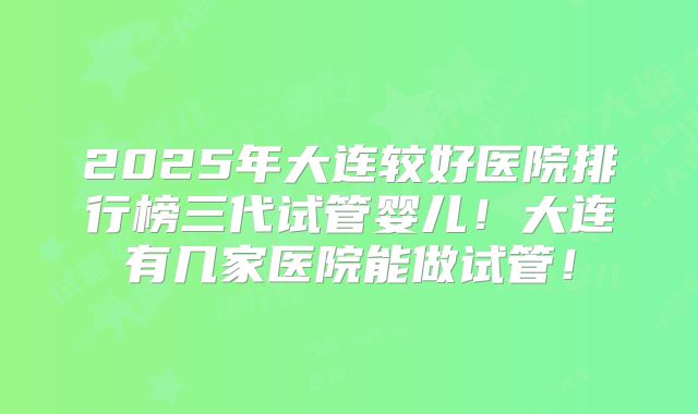 2025年大连较好医院排行榜三代试管婴儿!大连有几家医院能做试管!