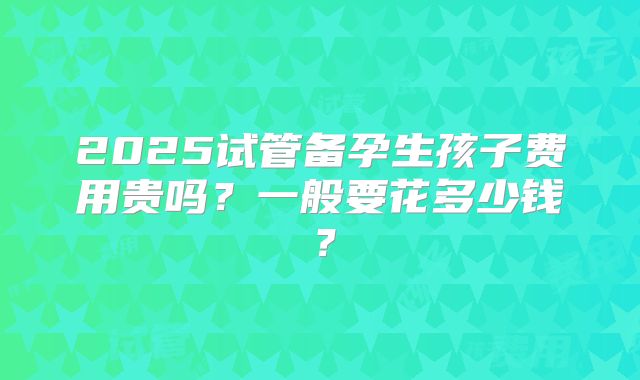 2025试管备孕生孩子费用贵吗?一般要花多少钱?