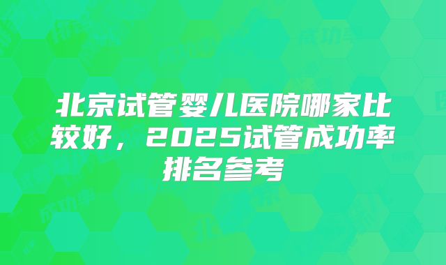 北京试管婴儿医院哪家比较好，2025试管成功率排名参考