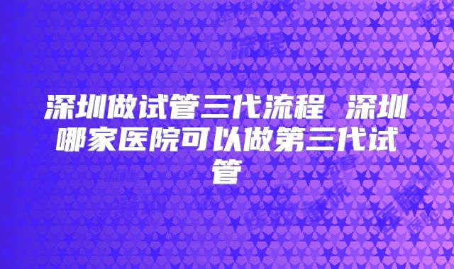 深圳做试管三代流程 深圳哪家医院可以做第三代试管