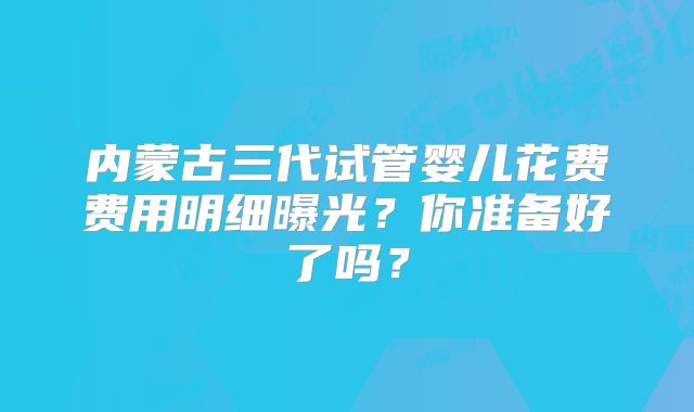 内蒙古三代试管婴儿花费费用明细曝光?你准备好了吗?