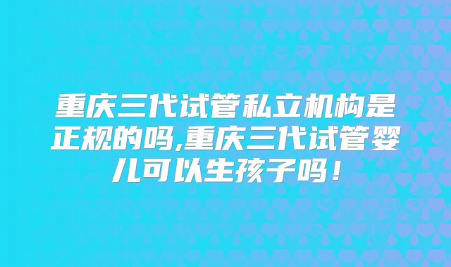 重庆三代试管私立机构是正规的吗,重庆三代试管婴儿可以生孩子吗！