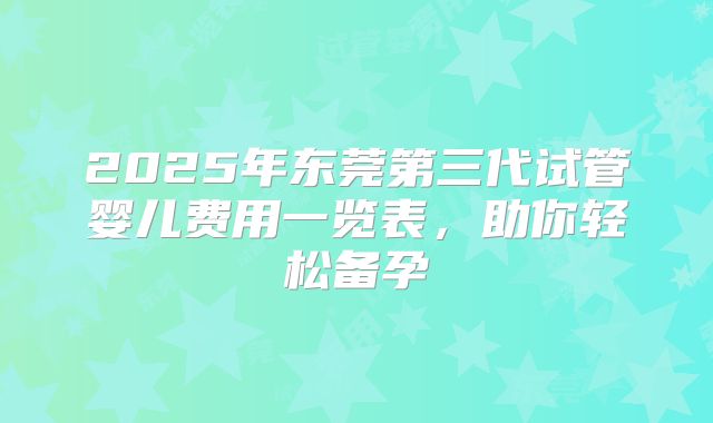 2025年东莞第三代试管婴儿费用一览表,助你轻松备孕