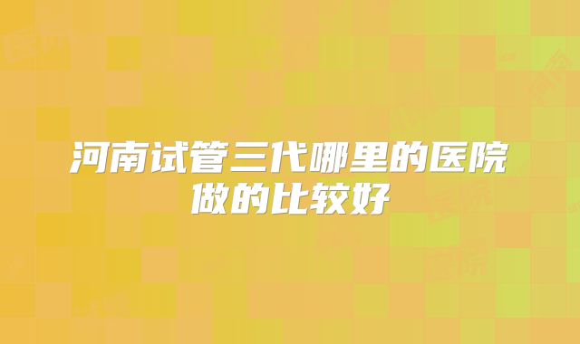 河南试管三代哪里的医院做的比较好