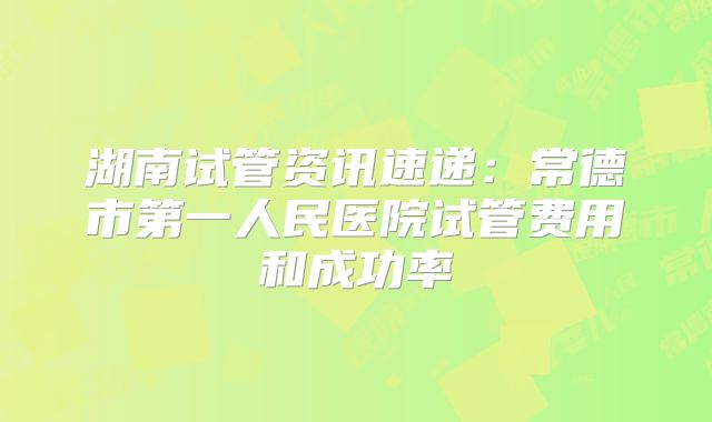 湖南试管资讯速递:常德市第一人民医院试管费用和成功率