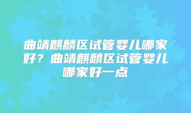 曲靖麒麟区试管婴儿哪家好?曲靖麒麟区试管婴儿哪家好一点