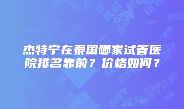 杰特宁在泰国哪家试管医院排名靠前?价格如何?