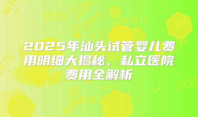 2025年汕头试管婴儿费用明细大揭秘,私立医院费用全解析