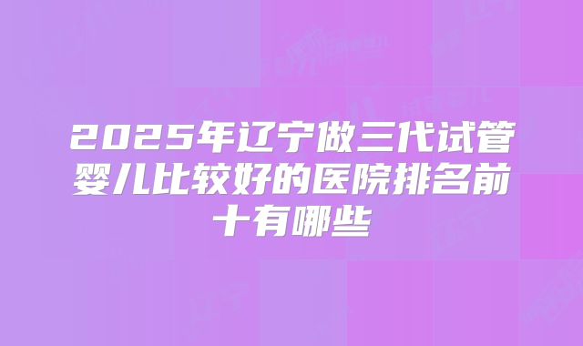 2025年辽宁做三代试管婴儿比较好的医院排名前十有哪些