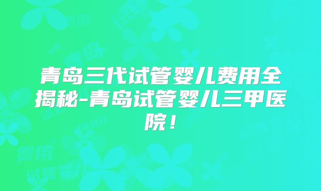 青岛三代试管婴儿费用全揭秘-青岛试管婴儿三甲医院！