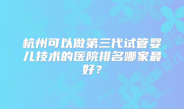 杭州可以做第三代试管婴儿技术的医院排名哪家最好？