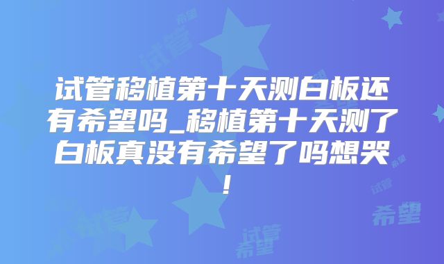 试管移植第十天测白板还有希望吗_移植第十天测了白板真没有希望了吗想哭！