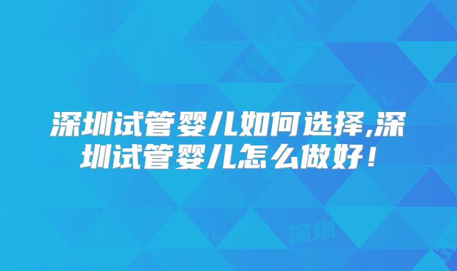 深圳试管婴儿如何选择,深圳试管婴儿怎么做好!
