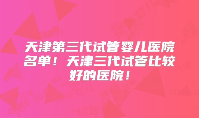 天津第三代试管婴儿医院名单!天津三代试管比较好的医院!
