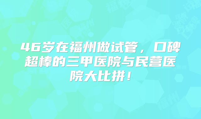 46岁在福州做试管,口碑超棒的三甲医院与民营医院大比拼!