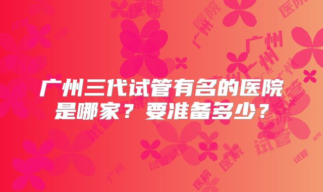 广州三代试管有名的医院是哪家?要准备多少?