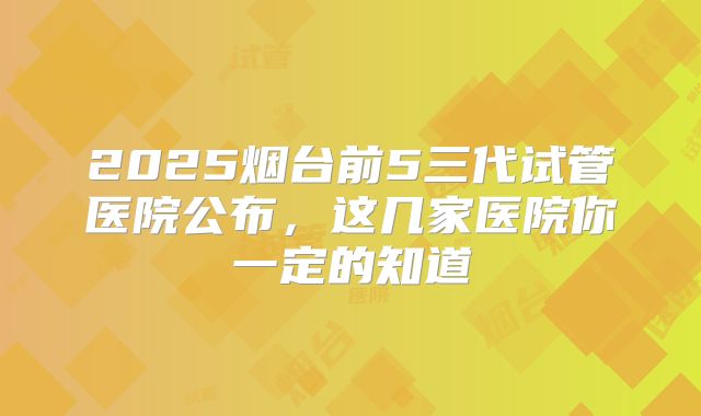2025烟台前5三代试管医院公布，这几家医院你一定的知道