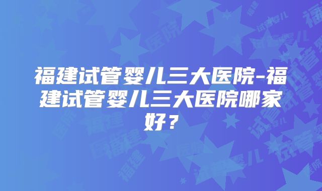 福建试管婴儿三大医院-福建试管婴儿三大医院哪家好?