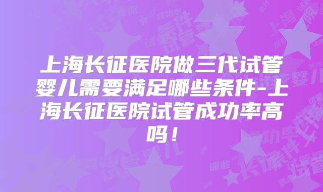 上海长征医院做三代试管婴儿需要满足哪些条件-上海长征医院试管成功率高吗!