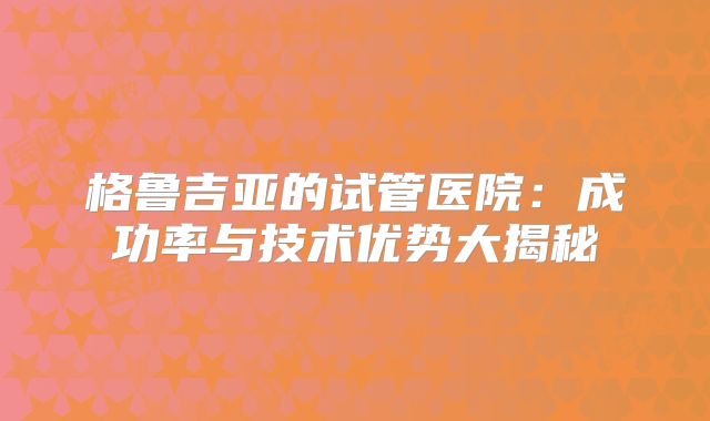 格鲁吉亚的试管医院:成功率与技术优势大揭秘